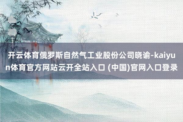 开云体育俄罗斯自然气工业股份公司晓谕-kaiyun体育官方网站云开全站入口 (中国)官网入口登录
