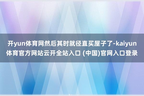 开yun体育网然后其时就径直买屋子了-kaiyun体育官方网站云开全站入口 (中国)官网入口登录