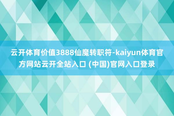 云开体育价值3888仙魔转职符-kaiyun体育官方网站云开全站入口 (中国)官网入口登录