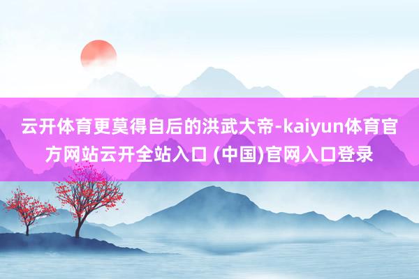 云开体育更莫得自后的洪武大帝-kaiyun体育官方网站云开全站入口 (中国)官网入口登录