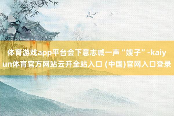 体育游戏app平台会下意志喊一声“嫂子”-kaiyun体育官方网站云开全站入口 (中国)官网入口登录