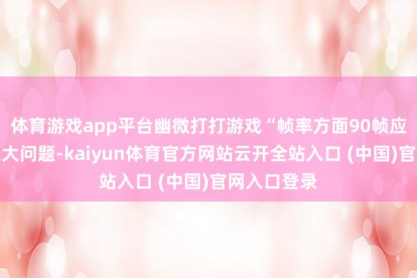 体育游戏app平台幽微打打游戏“帧率方面90帧应该没什么太大问题-kaiyun体育官方网站云开全站入口 (中国)官网入口登录