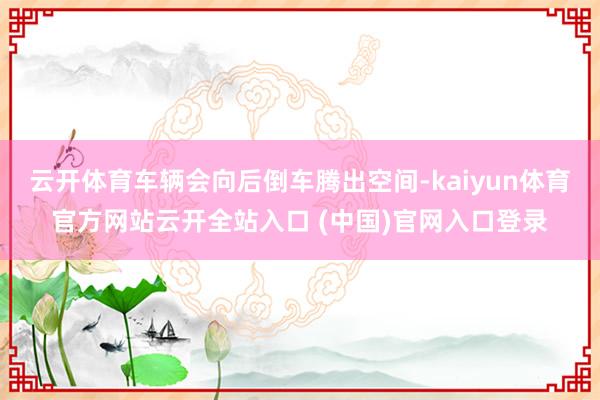 云开体育车辆会向后倒车腾出空间-kaiyun体育官方网站云开全站入口 (中国)官网入口登录