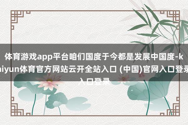 体育游戏app平台咱们国度于今都是发展中国度-kaiyun体育官方网站云开全站入口 (中国)官网入口登录