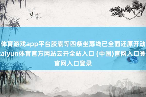 体育游戏app平台胶囊等四条坐蓐线已全面还原开动-kaiyun体育官方网站云开全站入口 (中国)官网入口登录