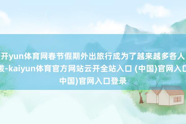 开yun体育网春节假期外出旅行成为了越来越多各人的选拔-kaiyun体育官方网站云开全站入口 (中国)官网入口登录