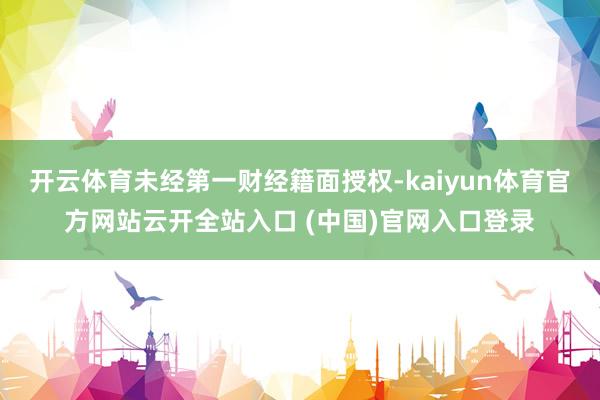 开云体育未经第一财经籍面授权-kaiyun体育官方网站云开全站入口 (中国)官网入口登录