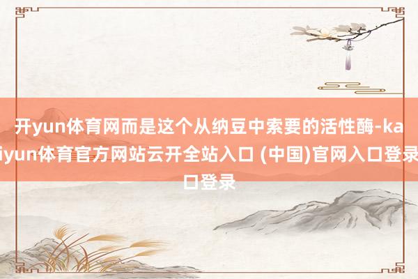 开yun体育网而是这个从纳豆中索要的活性酶-kaiyun体育官方网站云开全站入口 (中国)官网入口登录