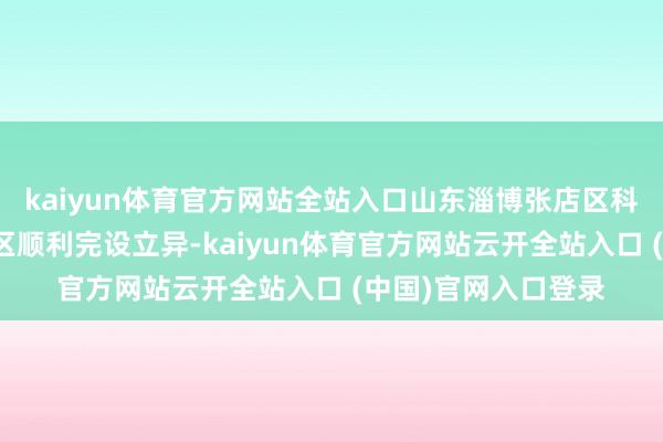 kaiyun体育官方网站全站入口山东淄博张店区科技苑社区庭兰村小区顺利完设立异-kaiyun体育官方网站云开全站入口 (中国)官网入口登录