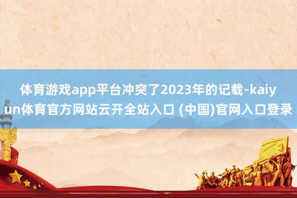 体育游戏app平台冲突了2023年的记载-kaiyun体育官方网站云开全站入口 (中国)官网入口登录