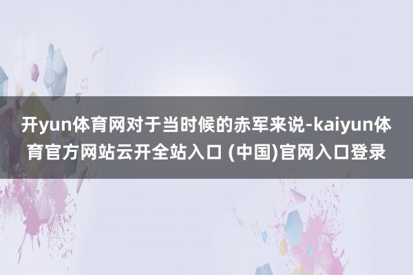 开yun体育网对于当时候的赤军来说-kaiyun体育官方网站云开全站入口 (中国)官网入口登录