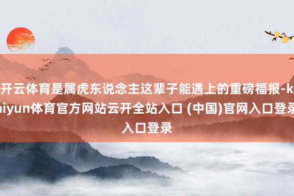 开云体育是属虎东说念主这辈子能遇上的重磅福报-kaiyun体育官方网站云开全站入口 (中国)官网入口登录