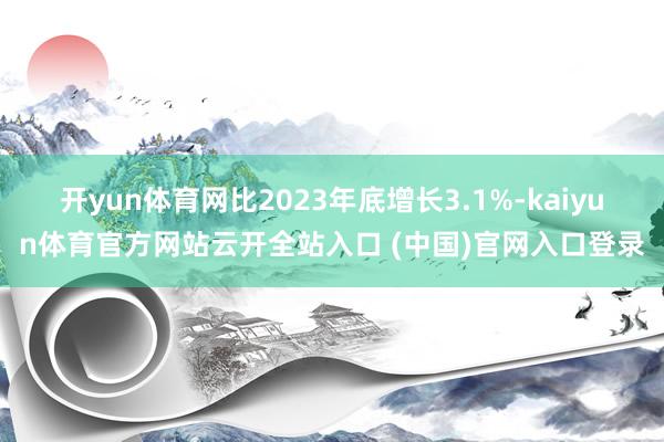 开yun体育网比2023年底增长3.1%-kaiyun体育官方网站云开全站入口 (中国)官网入口登录