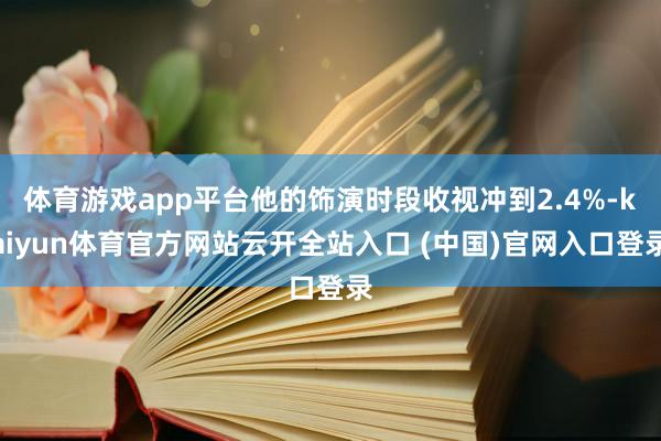 体育游戏app平台他的饰演时段收视冲到2.4%-kaiyun体育官方网站云开全站入口 (中国)官网入口登录