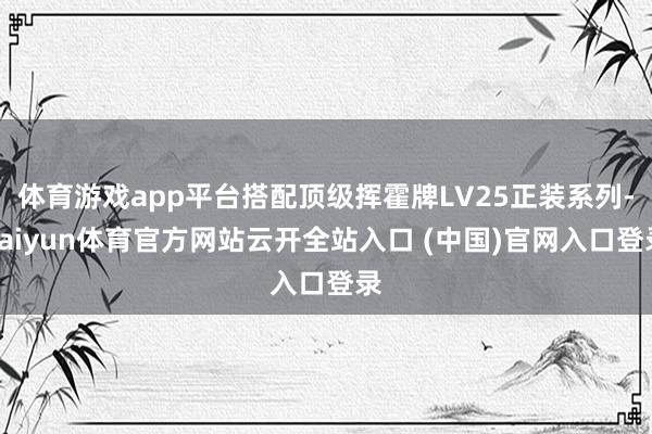体育游戏app平台搭配顶级挥霍牌LV25正装系列-kaiyun体育官方网站云开全站入口 (中国)官网入口登录