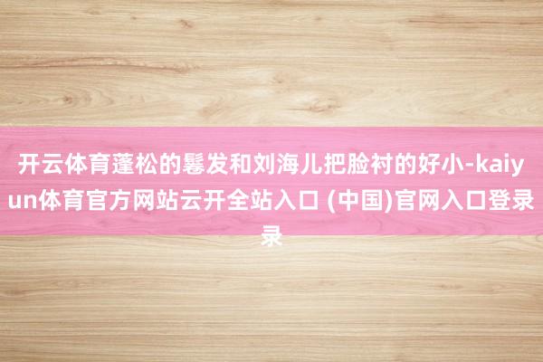 开云体育蓬松的鬈发和刘海儿把脸衬的好小-kaiyun体育官方网站云开全站入口 (中国)官网入口登录