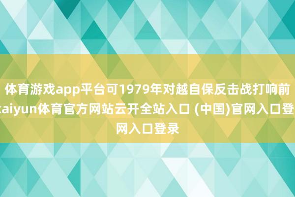 体育游戏app平台可1979年对越自保反击战打响前-kaiyun体育官方网站云开全站入口 (中国)官网入口登录