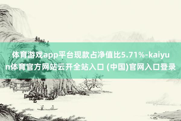 体育游戏app平台现款占净值比5.71%-kaiyun体育官方网站云开全站入口 (中国)官网入口登录