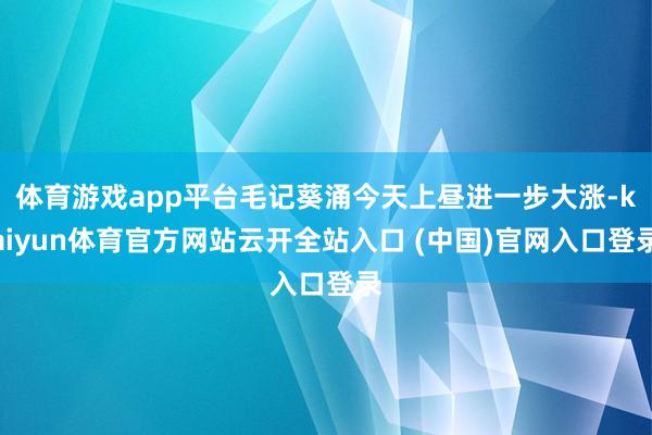 体育游戏app平台毛记葵涌今天上昼进一步大涨-kaiyun体育官方网站云开全站入口 (中国)官网入口登录