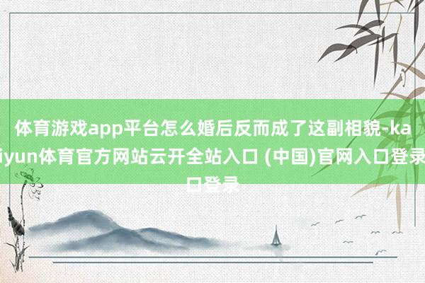 体育游戏app平台怎么婚后反而成了这副相貌-kaiyun体育官方网站云开全站入口 (中国)官网入口登录