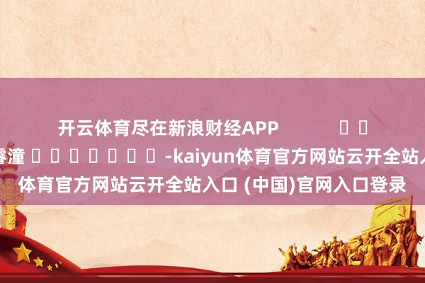 开云体育尽在新浪财经APP 株连剪辑:曹睿潼 -kaiyun体育官方网站云开全站入口 (中国)官网入口登录