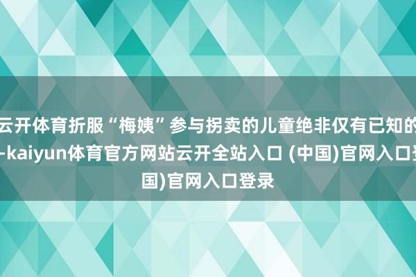 云开体育折服“梅姨”参与拐卖的儿童绝非仅有已知的9名-kaiyun体育官方网站云开全站入口 (中国)官网入口登录