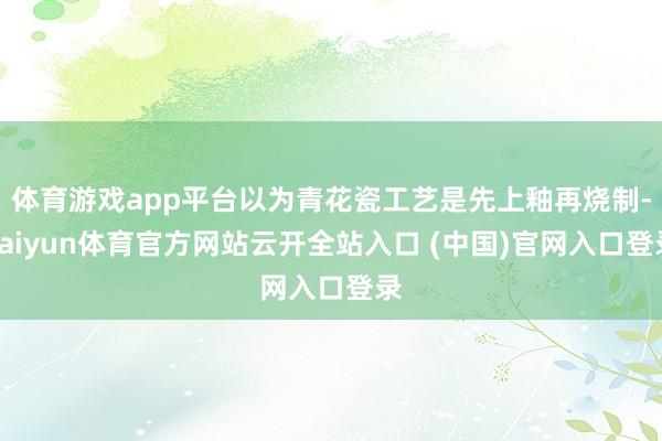 体育游戏app平台以为青花瓷工艺是先上釉再烧制-kaiyun体育官方网站云开全站入口 (中国)官网入口登录