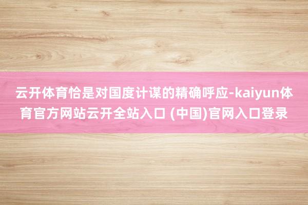 云开体育恰是对国度计谋的精确呼应-kaiyun体育官方网站云开全站入口 (中国)官网入口登录