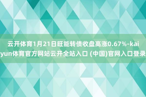 云开体育1月21日旺能转债收盘高涨0.67%-kaiyun体育官方网站云开全站入口 (中国)官网入口登录