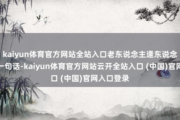 kaiyun体育官方网站全站入口老东说念主逢东说念主就念叨一句话-kaiyun体育官方网站云开全站入口 (中国)官网入口登录