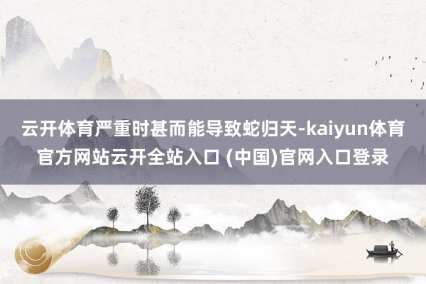 云开体育严重时甚而能导致蛇归天-kaiyun体育官方网站云开全站入口 (中国)官网入口登录