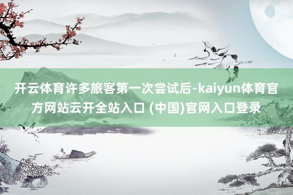 开云体育许多旅客第一次尝试后-kaiyun体育官方网站云开全站入口 (中国)官网入口登录