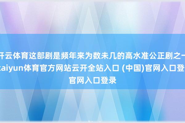 开云体育这部剧是频年来为数未几的高水准公正剧之一-kaiyun体育官方网站云开全站入口 (中国)官网入口登录
