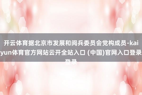 开云体育据北京市发展和阅兵委员会党构成员-kaiyun体育官方网站云开全站入口 (中国)官网入口登录