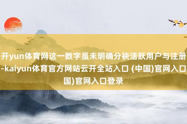 开yun体育网这一数字虽未明确分袂活跃用户与注册用户-kaiyun体育官方网站云开全站入口 (中国)官网入口登录
