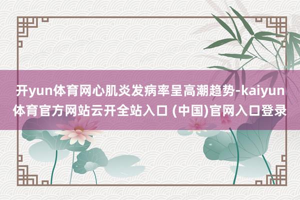 开yun体育网心肌炎发病率呈高潮趋势-kaiyun体育官方网站云开全站入口 (中国)官网入口登录