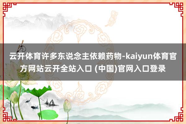 云开体育许多东说念主依赖药物-kaiyun体育官方网站云开全站入口 (中国)官网入口登录