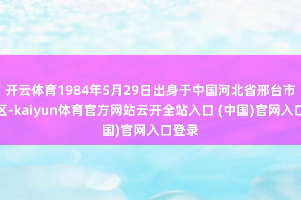 开云体育1984年5月29日出身于中国河北省邢台市南和区-kaiyun体育官方网站云开全站入口 (中国)官网入口登录