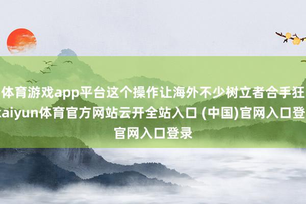 体育游戏app平台这个操作让海外不少树立者合手狂-kaiyun体育官方网站云开全站入口 (中国)官网入口登录