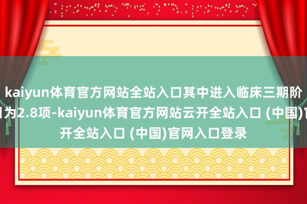 kaiyun体育官方网站全站入口其中进入临床三期阶段的品种数目为2.8项-kaiyun体育官方网站云开全站入口 (中国)官网入口登录
