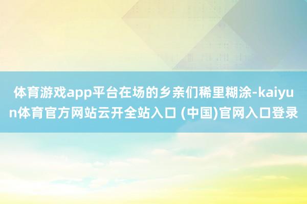 体育游戏app平台在场的乡亲们稀里糊涂-kaiyun体育官方网站云开全站入口 (中国)官网入口登录