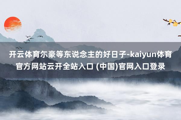 开云体育尓豪等东说念主的好日子-kaiyun体育官方网站云开全站入口 (中国)官网入口登录