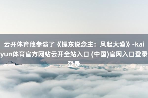 云开体育他参演了《镖东说念主：风起大漠》-kaiyun体育官方网站云开全站入口 (中国)官网入口登录